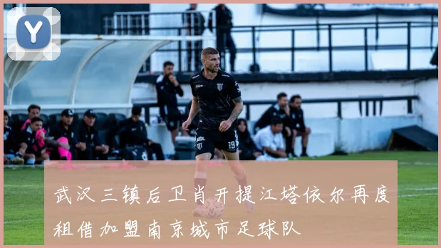 武汉三镇后卫肖开提江塔依尔再度租借加盟南京城市足球队
