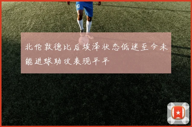 北伦敦德比后埃泽状态低迷至今未能进球助攻表现平平