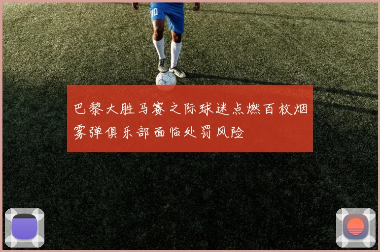巴黎大胜马赛之际球迷点燃百枚烟雾弹俱乐部面临处罚风险