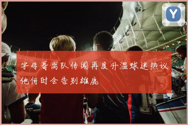 字母哥离队传闻再度升温球迷热议他何时会告别雄鹿