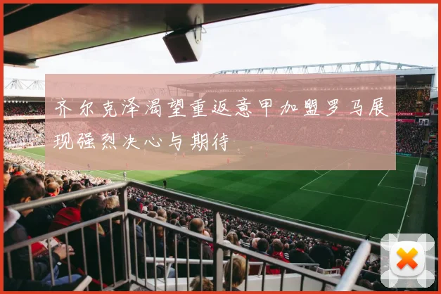 齐尔克泽渴望重返意甲加盟罗马展现强烈决心与期待